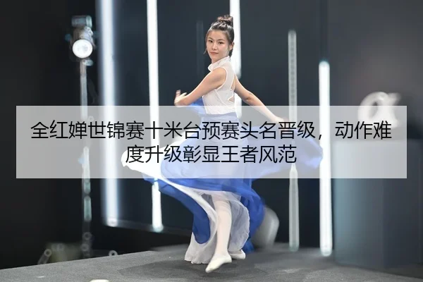 全红婵世锦赛十米台预赛头名晋级，动作难度升级彰显王者风范