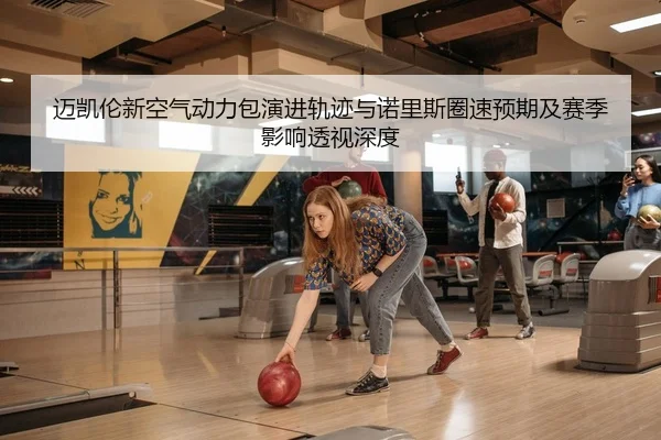 迈凯伦新空气动力包演进轨迹与诺里斯圈速预期及赛季影响透视深度